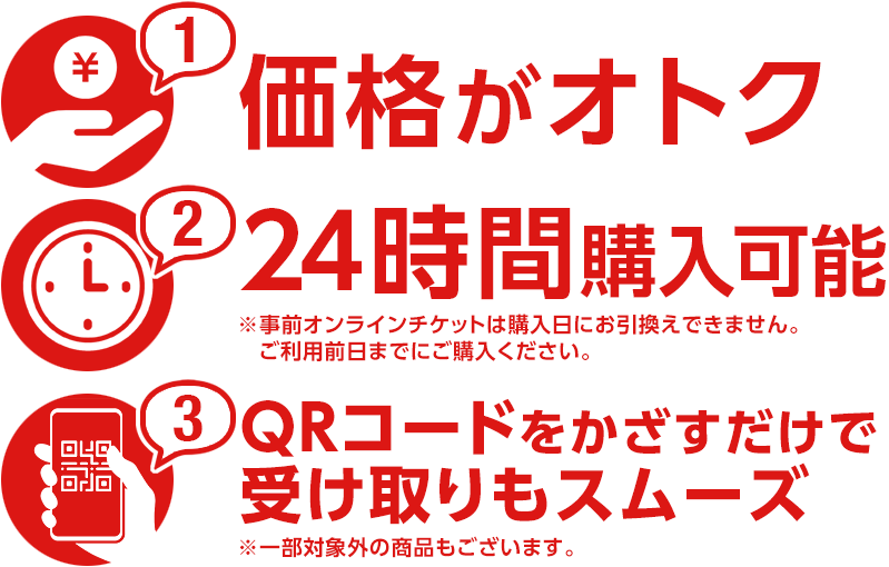 価格がオトク 24時間購入可能※事前オンラインチケットは購入日にお引換えできません。ご利用前日までにご購入ください。 QRコードをかざすだけで受け取りもスムーズ※一部対象外の商品もございます。