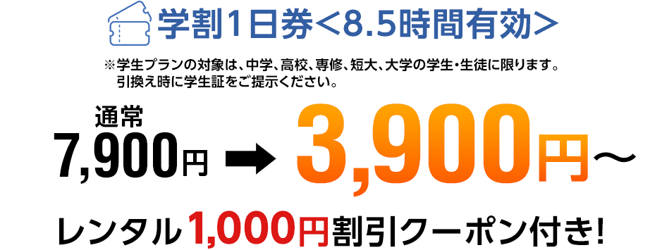 ※学生プランの対象は、中学、高校、専修、短大、大学の学生・生徒に限ります。 学割1日券 通常7,900円→3,900円～ レンタル1,000円割引クーポン付き！