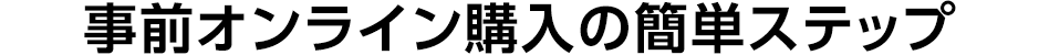 事前オンライン購入の簡単ステップ